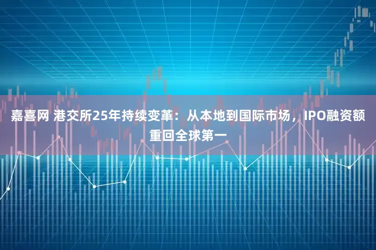 嘉喜网 港交所25年持续变革：从本地到国际市场，IPO融资额重回全球第一