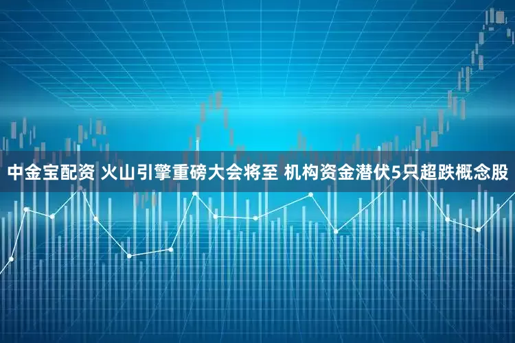 中金宝配资 火山引擎重磅大会将至 机构资金潜伏5只超跌概念股