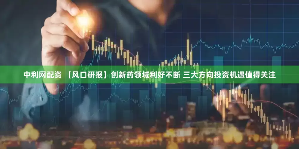 中利网配资 【风口研报】创新药领域利好不断 三大方向投资机遇值得关注