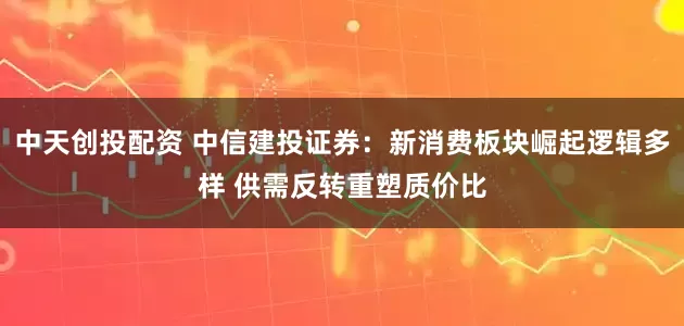 中天创投配资 中信建投证券：新消费板块崛起逻辑多样 供需反转重塑质价比
