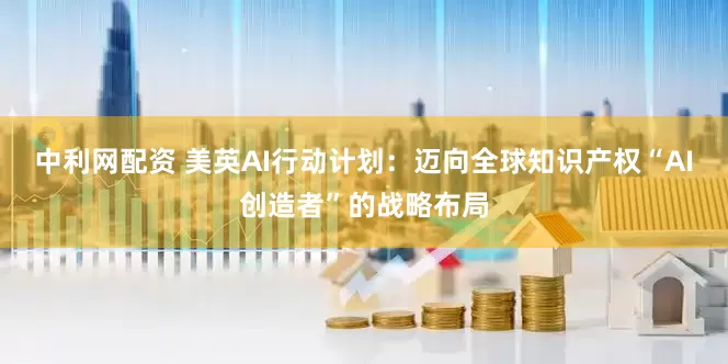 中利网配资 美英AI行动计划：迈向全球知识产权“AI创造者”的战略布局