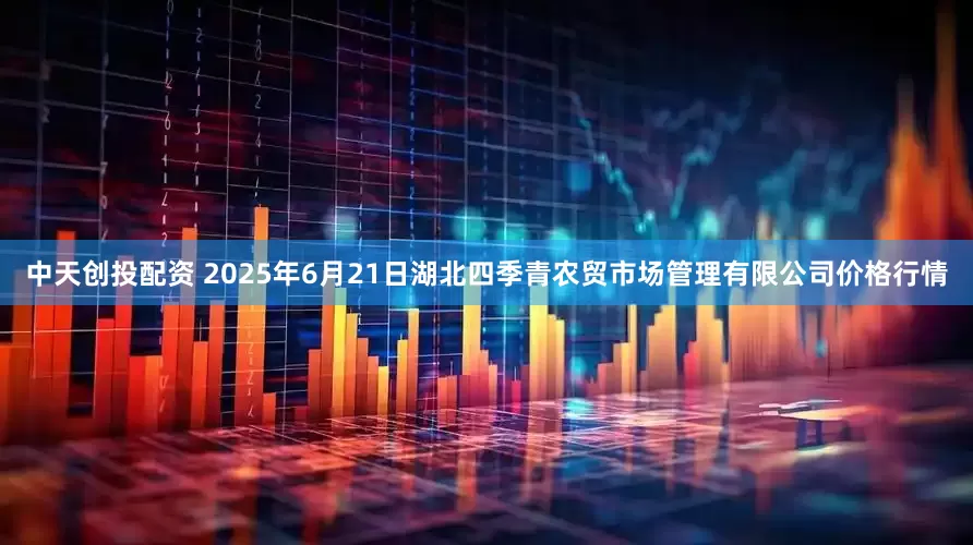 中天创投配资 2025年6月21日湖北四季青农贸市场管理有限公司价格行情