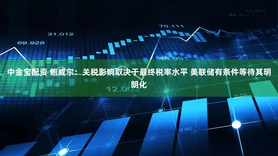 中金宝配资 鲍威尔：关税影响取决于最终税率水平 美联储有条件等待其明朗化