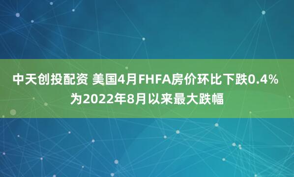 中天创投配资 美国4月FHFA房价环比下跌0.4% 为2022年8月以来最大跌幅