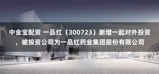 中金宝配资 一品红（300723）新增一起对外投资，被投资公司为一品红药业集团股份有限公司