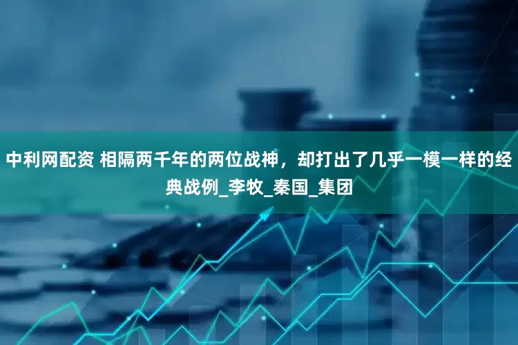 中利网配资 相隔两千年的两位战神，却打出了几乎一模一样的经典战例_李牧_秦国_集团