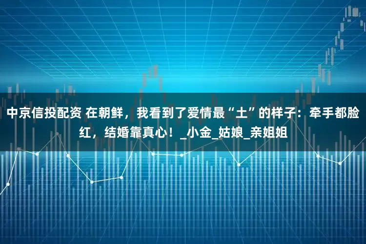 中京信投配资 在朝鲜，我看到了爱情最“土”的样子：牵手都脸红，结婚靠真心！_小金_姑娘_亲姐姐
