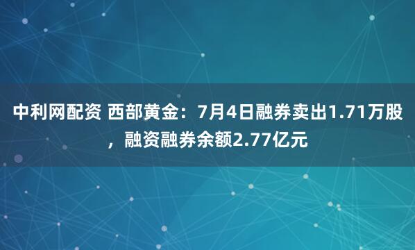 中利网配资 西部黄金：7月4日融券卖出1.71万股，融资融券余额2.77亿元