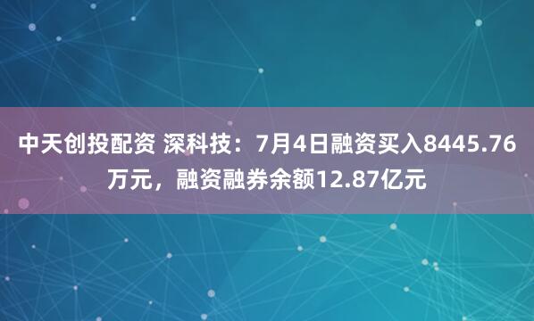 中天创投配资 深科技：7月4日融资买入8445.76万元，融资融券余额12.87亿元