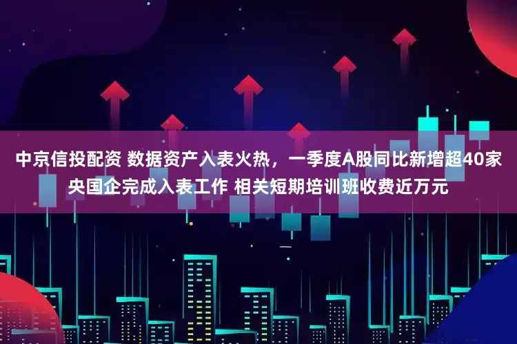 中京信投配资 数据资产入表火热，一季度A股同比新增超40家央国企完成入表工作 相关短期培训班收费近万元
