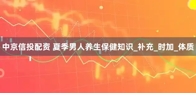 中京信投配资 夏季男人养生保健知识_补充_时加_体质