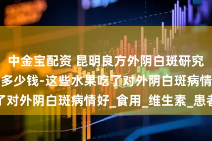 中金宝配资 昆明良方外阴白斑研究中心能报医保吗多少钱-这些水果吃了对外阴白斑病情好_食用_维生素_患者