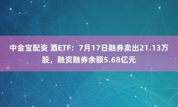 中金宝配资 酒ETF：7月17日融券卖出21.13万股，融资融券余额5.68亿元