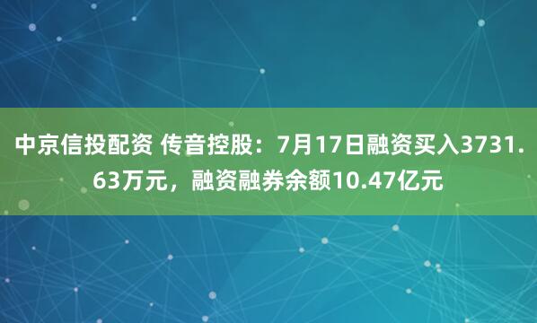 中京信投配资 传音控股：7月17日融资买入3731.63万元，融资融券余额10.47亿元