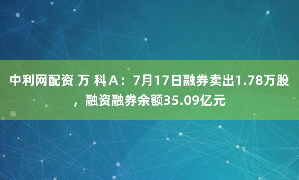 中利网配资 万 科Ａ：7月17日融券卖出1.78万股，融资融券余额35.09亿元