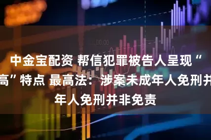 中金宝配资 帮信犯罪被告人呈现“三低一高”特点 最高法：涉案未成年人免刑并非免责
