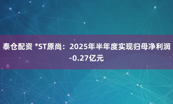 泰仓配资 *ST原尚：2025年半年度实现归母净利润-0.27亿元