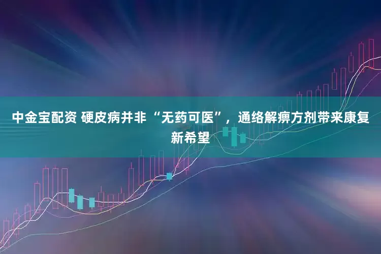 中金宝配资 硬皮病并非 “无药可医”，通络解痹方剂带来康复新希望