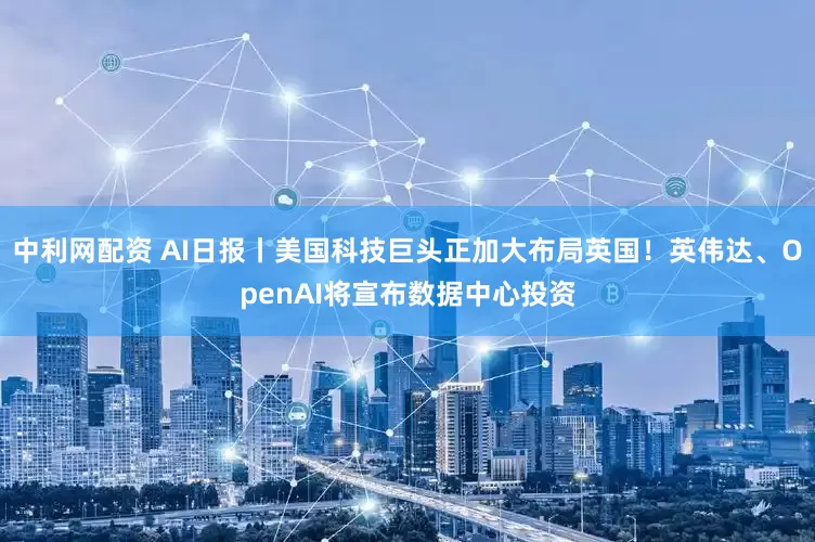 中利网配资 AI日报丨美国科技巨头正加大布局英国！英伟达、OpenAI将宣布数据中心投资