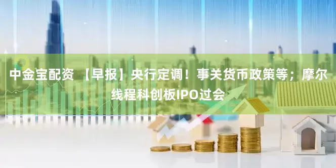 中金宝配资 【早报】央行定调！事关货币政策等；摩尔线程科创板IPO过会