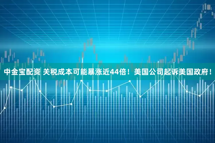 中金宝配资 关税成本可能暴涨近44倍！美国公司起诉美国政府！