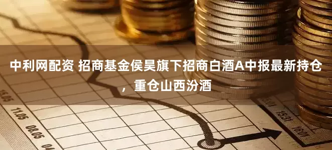 中利网配资 招商基金侯昊旗下招商白酒A中报最新持仓，重仓山西汾酒