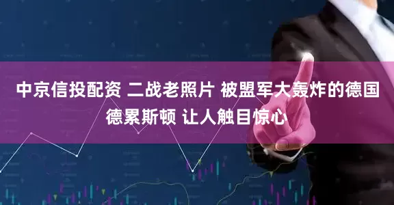 中京信投配资 二战老照片 被盟军大轰炸的德国德累斯顿 让人触目惊心