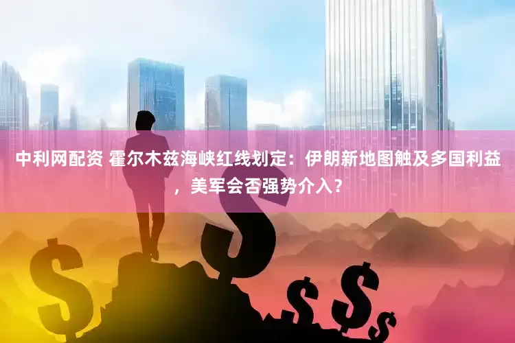中利网配资 霍尔木兹海峡红线划定：伊朗新地图触及多国利益，美军会否强势介入？