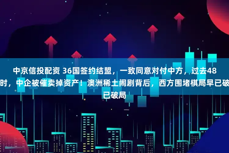中京信投配资 36国签约结盟，一致同意对付中方，过去48小时，中企被催卖掉资产！澳洲稀土闹剧背后，西方围堵棋局早已破局
