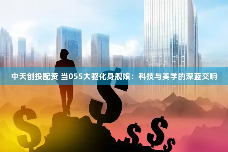 中天创投配资 当055大驱化身舰娘：科技与美学的深蓝交响